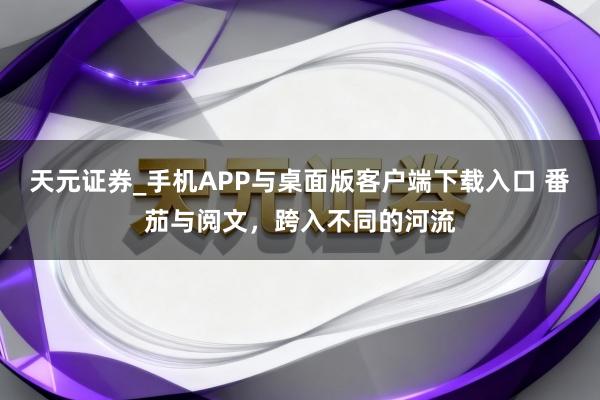 天元证券_手机APP与桌面版客户端下载入口 番茄与阅文，跨入不同的河流