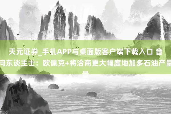 天元证券_手机APP与桌面版客户端下载入口 音问东谈主士：欧佩克+将洽商更大幅度地加多石油产量