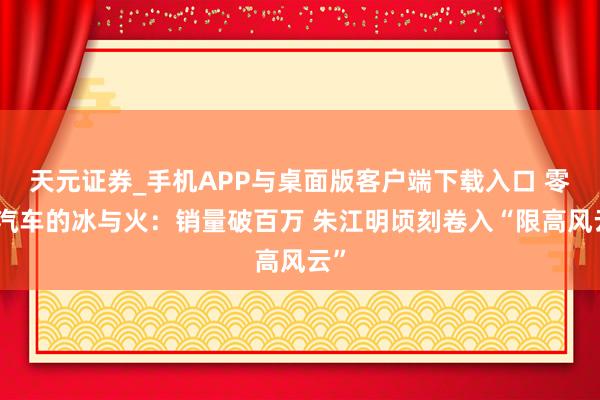 天元证券_手机APP与桌面版客户端下载入口 零跑汽车的冰与火：销量破百万 朱江明顷刻卷入“限高风云”