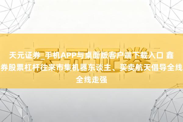 天元证券_手机APP与桌面版客户端下载入口 鑫元证券股票杠杆往来市集机器东谈主、买卖航天倡导全线走强