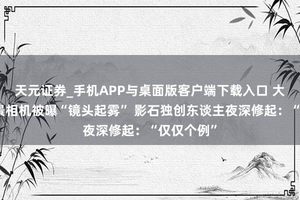 天元证券_手机APP与桌面版客户端下载入口 大疆首款全景相机被曝“镜头起雾” 影石独创东谈主夜深修起：“仅仅个例”