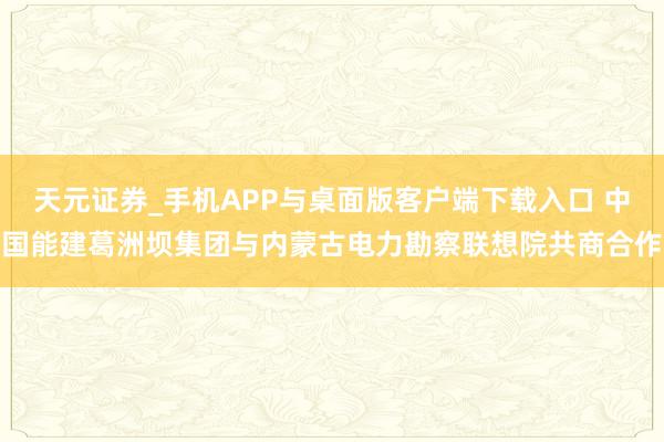 天元证券_手机APP与桌面版客户端下载入口 中国能建葛洲坝集团与内蒙古电力勘察联想院共商合作