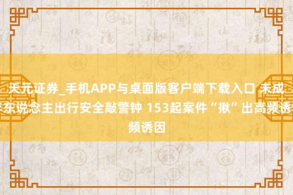 天元证券_手机APP与桌面版客户端下载入口 未成年东说念主出行安全敲警钟 153起案件“揪”出高频诱因