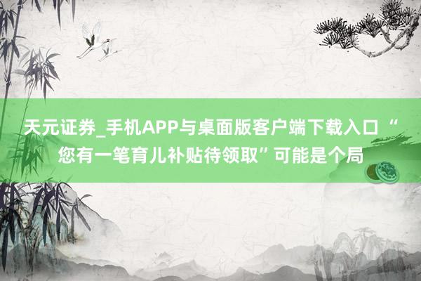 天元证券_手机APP与桌面版客户端下载入口 “您有一笔育儿补贴待领取”可能是个局