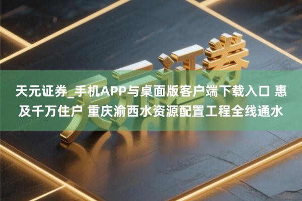天元证券_手机APP与桌面版客户端下载入口 惠及千万住户 重庆渝西水资源配置工程全线通水