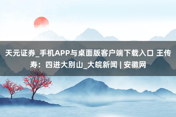 天元证券_手机APP与桌面版客户端下载入口 王传寿：四进大别山_大皖新闻 | 安徽网
