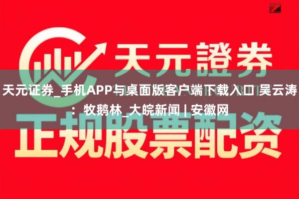 天元证券_手机APP与桌面版客户端下载入口 吴云涛：牧鹅林_大皖新闻 | 安徽网