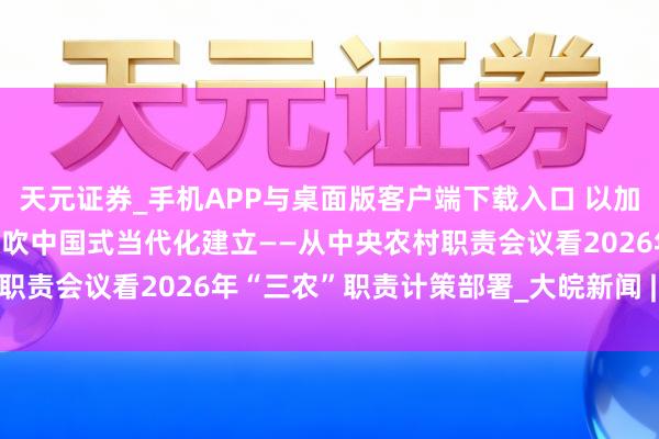 天元证券_手机APP与桌面版客户端下载入口 以加速农业农村当代化更好鼓吹中国式当代化建立——从中央农村职责会议看2026年“三农”职责计策部署_大皖新闻 | 安徽网