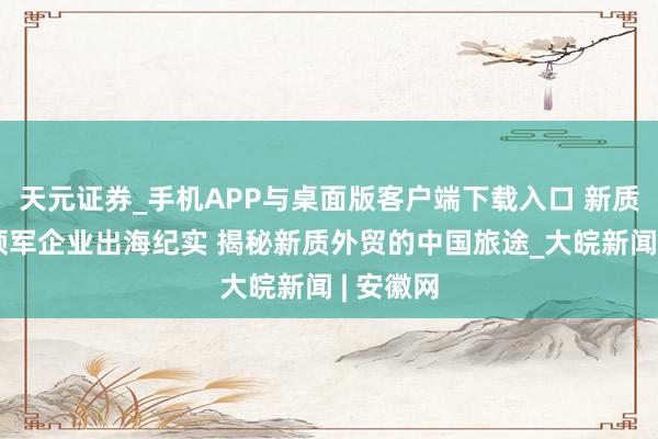 天元证券_手机APP与桌面版客户端下载入口 新质前锋｜领军企业出海纪实 揭秘新质外贸的中国旅途_大皖新闻 | 安徽网