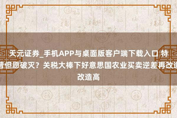天元证券_手机APP与桌面版客户端下载入口 特朗普但愿破灭？关税大棒下好意思国农业买卖逆差再改造高