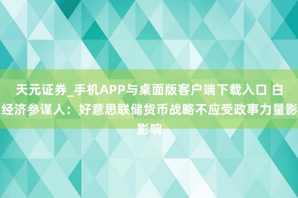 天元证券_手机APP与桌面版客户端下载入口 白宫经济参谋人：好意思联储货币战略不应受政事力量影响