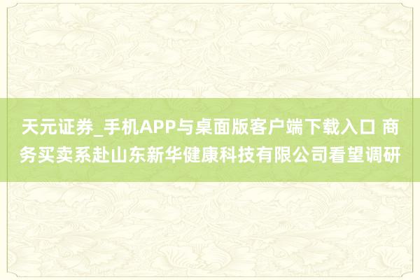 天元证券_手机APP与桌面版客户端下载入口 商务买卖系赴山东新华健康科技有限公司看望调研