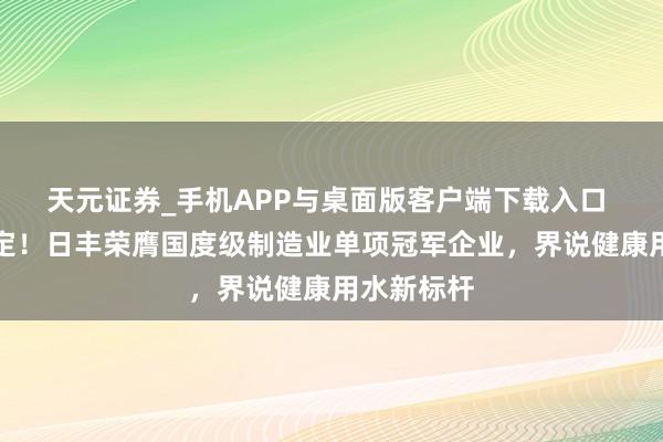 天元证券_手机APP与桌面版客户端下载入口 工信部认定!日丰荣膺国度级制造业单项冠军企业,界说健康用水新标杆